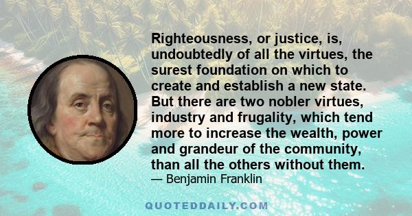 Righteousness, or justice, is, undoubtedly of all the virtues, the surest foundation on which to create and establish a new state. But there are two nobler virtues, industry and frugality, which tend more to increase