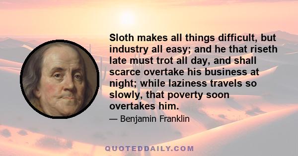 Sloth makes all things difficult, but industry all easy; and he that riseth late must trot all day, and shall scarce overtake his business at night; while laziness travels so slowly, that poverty soon overtakes him.