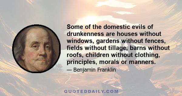 Some of the domestic evils of drunkenness are houses without windows, gardens without fences, fields without tillage, barns without roofs, children without clothing, principles, morals or manners.