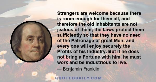 Strangers are welcome because there is room enough for them all, and therefore the old Inhabitants are not jealous of them; the Laws protect them sufficiently so that they have no need of the Patronage of great Men; and 