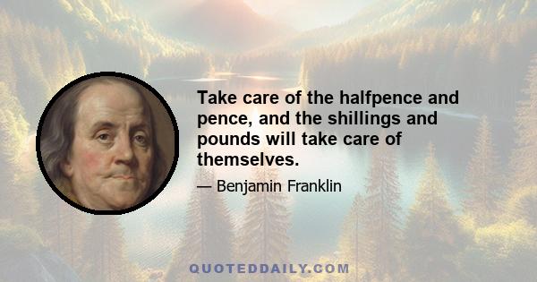 Take care of the halfpence and pence, and the shillings and pounds will take care of themselves.