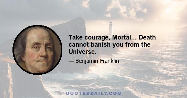 Take courage, Mortal... Death cannot banish you from the Universe.