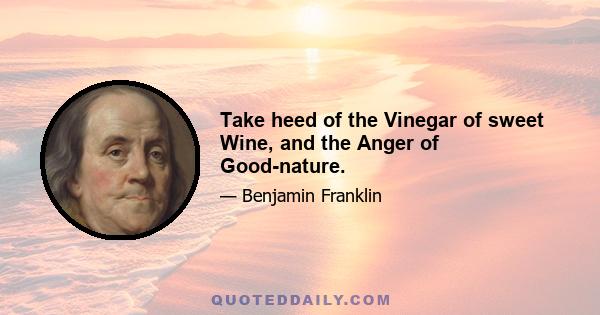 Take heed of the Vinegar of sweet Wine, and the Anger of Good-nature.