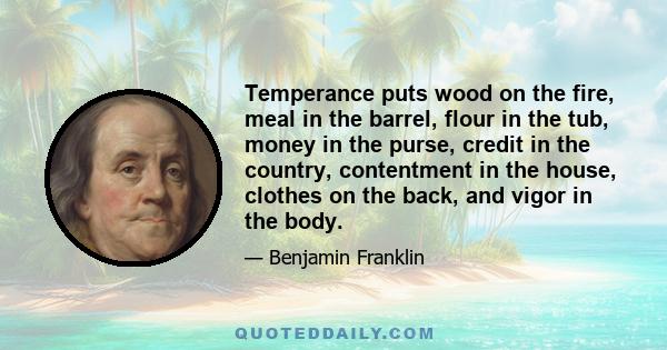 Temperance puts wood on the fire, meal in the barrel, flour in the tub, money in the purse, credit in the country, contentment in the house, clothes on the back, and vigor in the body.