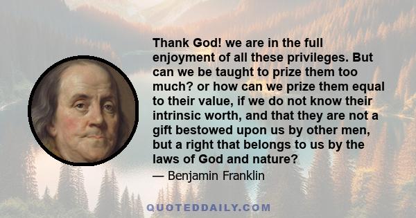 Thank God! we are in the full enjoyment of all these privileges. But can we be taught to prize them too much? or how can we prize them equal to their value, if we do not know their intrinsic worth, and that they are not 