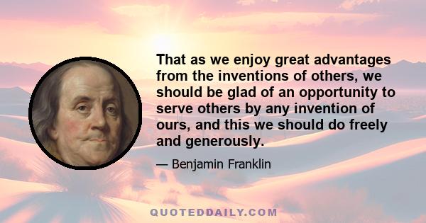 That as we enjoy great advantages from the inventions of others, we should be glad of an opportunity to serve others by any invention of ours, and this we should do freely and generously.