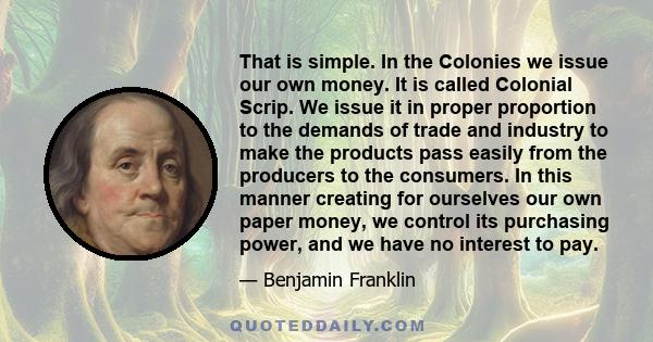 That is simple. In the Colonies we issue our own money. It is called Colonial Scrip. We issue it in proper proportion to the demands of trade and industry to make the products pass easily from the producers to the