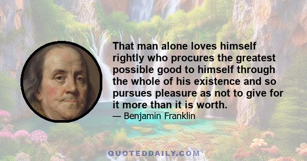 That man alone loves himself rightly who procures the greatest possible good to himself through the whole of his existence and so pursues pleasure as not to give for it more than it is worth.