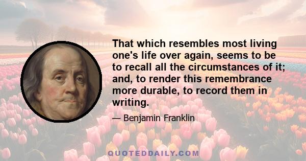 That which resembles most living one's life over again, seems to be to recall all the circumstances of it; and, to render this remembrance more durable, to record them in writing.