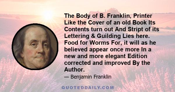 The Body of B. Franklin, Printer Like the Cover of an old Book Its Contents turn out And Stript of its Lettering & Guilding Lies here. Food for Worms For, it will as he believed appear once more In a new and more