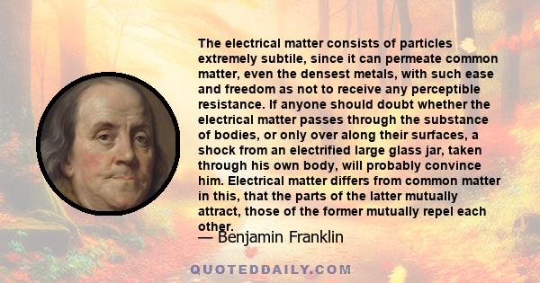 The electrical matter consists of particles extremely subtile, since it can permeate common matter, even the densest metals, with such ease and freedom as not to receive any perceptible resistance. If anyone should