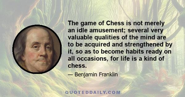 The game of Chess is not merely an idle amusement; several very valuable qualities of the mind are to be acquired and strengthened by it, so as to become habits ready on all occasions, for life is a kind of chess.