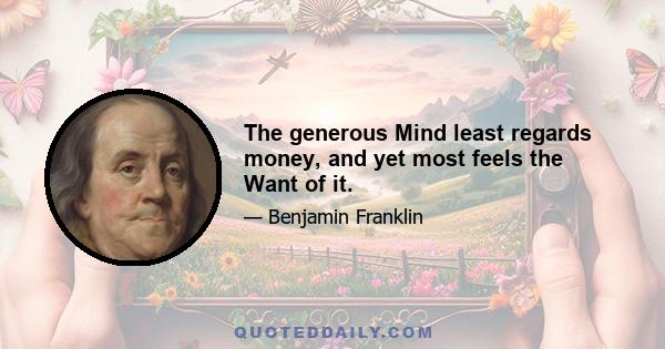 The generous Mind least regards money, and yet most feels the Want of it.