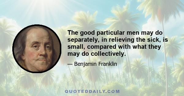 The good particular men may do separately, in relieving the sick, is small, compared with what they may do collectively.