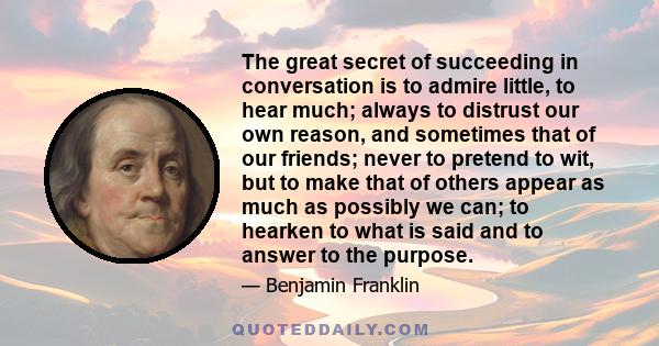 The great secret of succeeding in conversation is to admire little, to hear much; always to distrust our own reason, and sometimes that of our friends; never to pretend to wit, but to make that of others appear as much