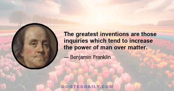 The greatest inventions are those inquiries which tend to increase the power of man over matter.