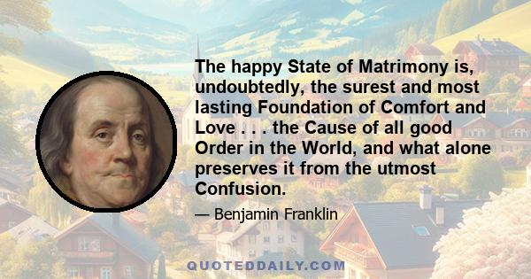 The happy State of Matrimony is, undoubtedly, the surest and most lasting Foundation of Comfort and Love . . . the Cause of all good Order in the World, and what alone preserves it from the utmost Confusion.