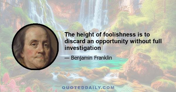 The height of foolishness is to discard an opportunity without full investigation