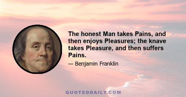 The honest Man takes Pains, and then enjoys Pleasures; the knave takes Pleasure, and then suffers Pains.