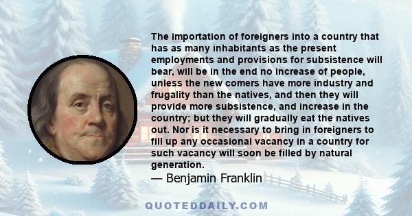 The importation of foreigners into a country that has as many inhabitants as the present employments and provisions for subsistence will bear, will be in the end no increase of people, unless the new comers have more