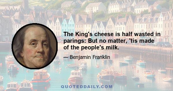 The King's cheese is half wasted in parings: But no matter, 'tis made of the people's milk.