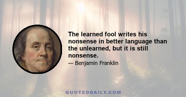 The learned fool writes his nonsense in better language than the unlearned, but it is still nonsense.