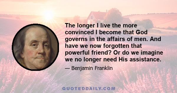 The longer I live the more convinced I become that God governs in the affairs of men. And have we now forgotten that powerful friend? Or do we imagine we no longer need His assistance.