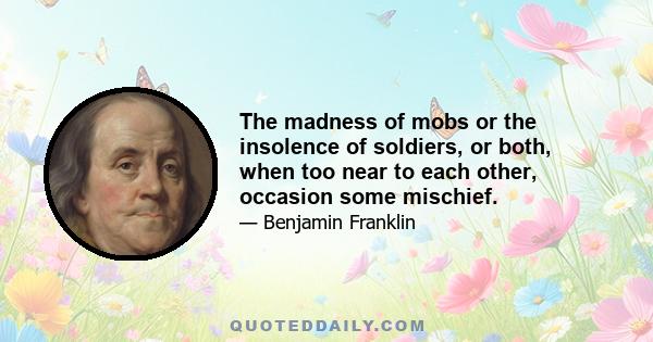 The madness of mobs or the insolence of soldiers, or both, when too near to each other, occasion some mischief.