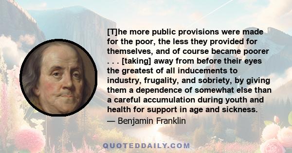 [T]he more public provisions were made for the poor, the less they provided for themselves, and of course became poorer . . . [taking] away from before their eyes the greatest of all inducements to industry, frugality,