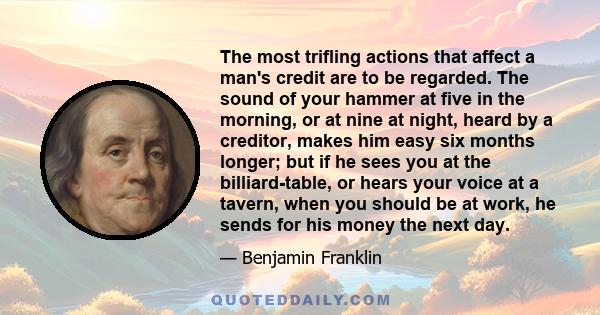 The most trifling actions that affect a man's credit are to be regarded. The sound of your hammer at five in the morning, or at nine at night, heard by a creditor, makes him easy six months longer; but if he sees you at 