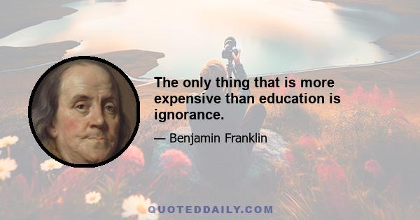 The only thing that is more expensive than education is ignorance.