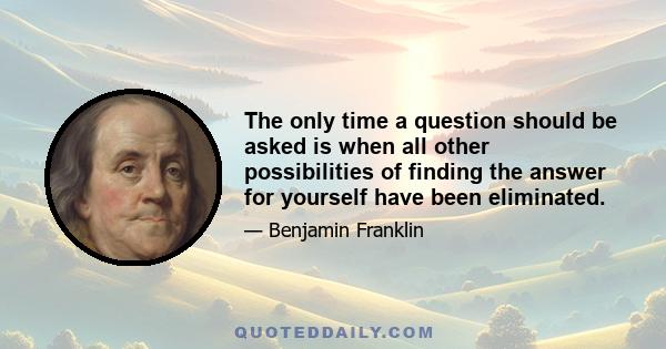 The only time a question should be asked is when all other possibilities of finding the answer for yourself have been eliminated.