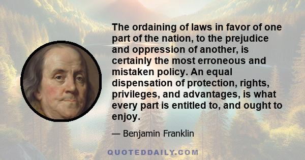 The ordaining of laws in favor of one part of the nation, to the prejudice and oppression of another, is certainly the most erroneous and mistaken policy. An equal dispensation of protection, rights, privileges, and