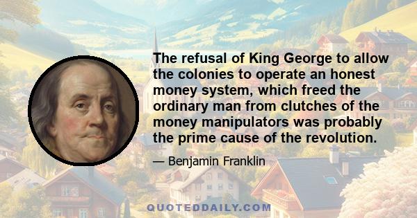 The refusal of King George to allow the colonies to operate an honest money system, which freed the ordinary man from clutches of the money manipulators was probably the prime cause of the revolution.