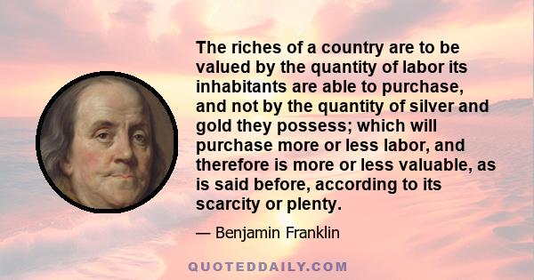 The riches of a country are to be valued by the quantity of labor its inhabitants are able to purchase, and not by the quantity of silver and gold they possess; which will purchase more or less labor, and therefore is