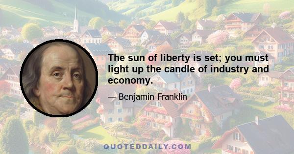 The sun of liberty is set; you must light up the candle of industry and economy.