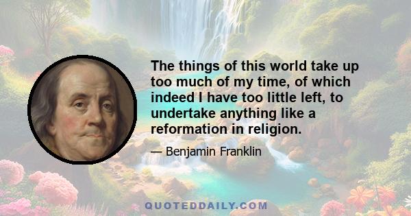 The things of this world take up too much of my time, of which indeed I have too little left, to undertake anything like a reformation in religion.