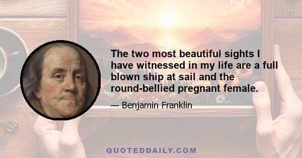 The two most beautiful sights I have witnessed in my life are a full blown ship at sail and the round-bellied pregnant female.