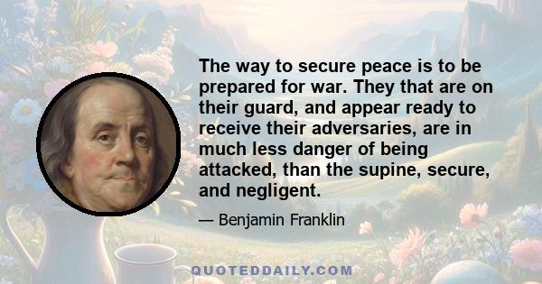 The way to secure peace is to be prepared for war. They that are on their guard, and appear ready to receive their adversaries, are in much less danger of being attacked, than the supine, secure, and negligent.