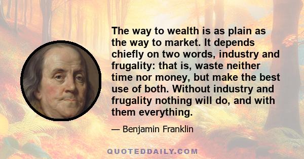 The way to wealth is as plain as the way to market. It depends chiefly on two words, industry and frugality: that is, waste neither time nor money, but make the best use of both. Without industry and frugality nothing