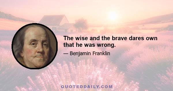 The wise and the brave dares own that he was wrong.