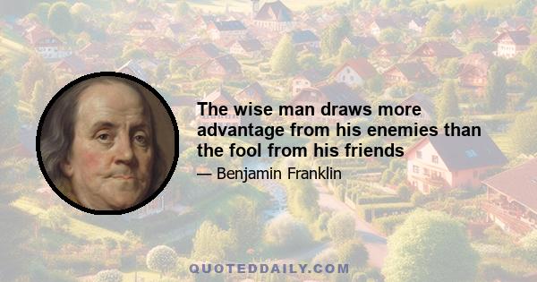 The wise man draws more advantage from his enemies than the fool from his friends