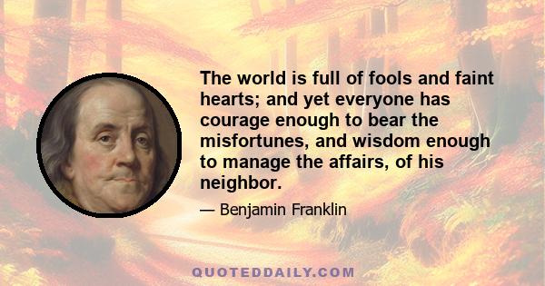 The world is full of fools and faint hearts; and yet everyone has courage enough to bear the misfortunes, and wisdom enough to manage the affairs, of his neighbor.