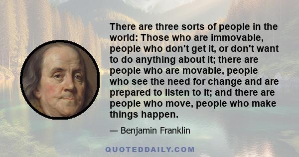 There are three sorts of people in the world: Those who are immovable, people who don't get it, or don't want to do anything about it; there are people who are movable, people who see the need for change and are