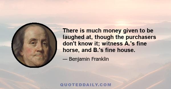 There is much money given to be laughed at, though the purchasers don't know it; witness A.'s fine horse, and B.'s fine house.