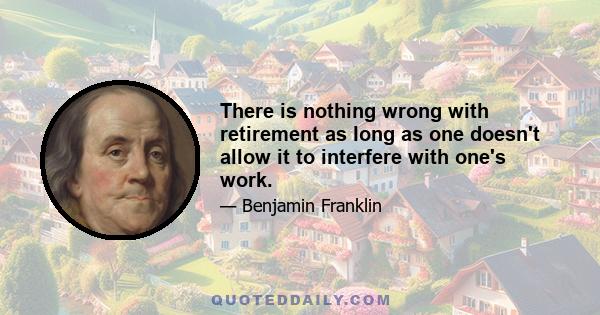 There is nothing wrong with retirement as long as one doesn't allow it to interfere with one's work.