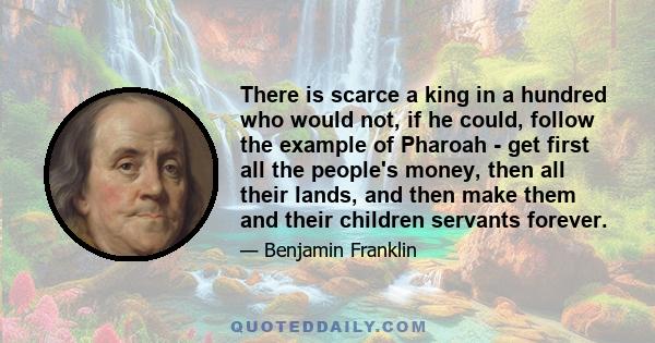 There is scarce a king in a hundred who would not, if he could, follow the example of Pharoah - get first all the people's money, then all their lands, and then make them and their children servants forever.