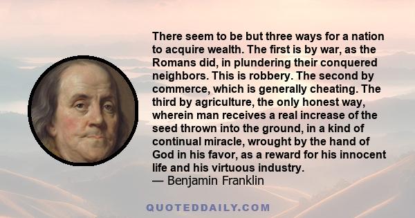 There seem to be but three ways for a nation to acquire wealth. The first is by war, as the Romans did, in plundering their conquered neighbors. This is robbery. The second by commerce, which is generally cheating. The