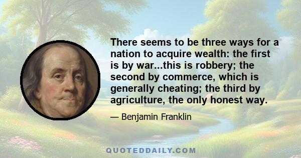 There seems to be three ways for a nation to acquire wealth: the first is by war...this is robbery; the second by commerce, which is generally cheating; the third by agriculture, the only honest way.