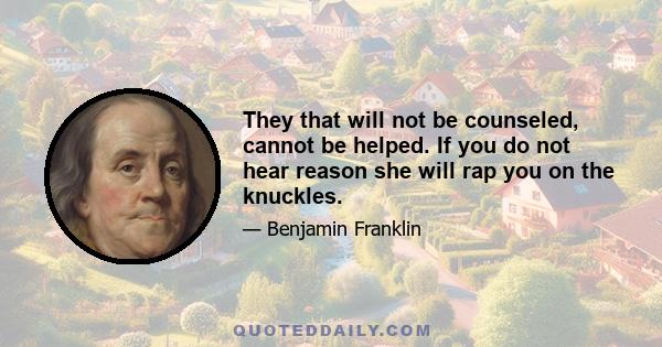 They that will not be counseled, cannot be helped. If you do not hear reason she will rap you on the knuckles.